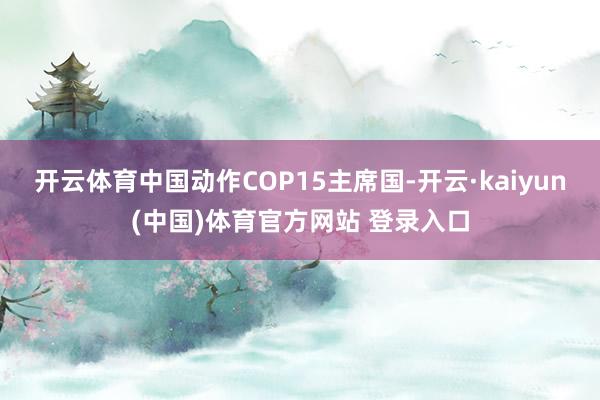 开云体育中国动作COP15主席国-开云·kaiyun(中国)体育官方网站 登录入口