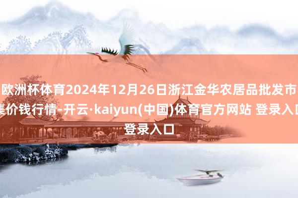 欧洲杯体育2024年12月26日浙江金华农居品批发市集价钱行情-开云·kaiyun(中国)体育官方网站 登录入口