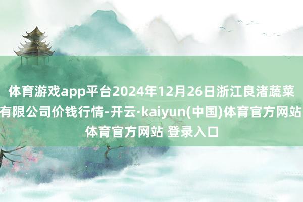 体育游戏app平台2024年12月26日浙江良渚蔬菜商场缔造有限公司价钱行情-开云·kaiyun(中国)体育官方网站 登录入口