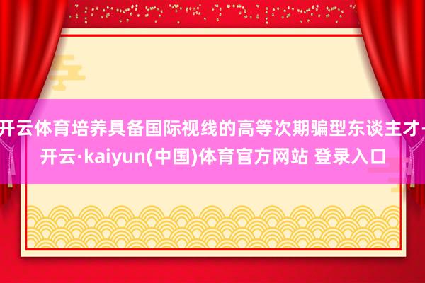 开云体育培养具备国际视线的高等次期骗型东谈主才-开云·kaiyun(中国)体育官方网站 登录入口