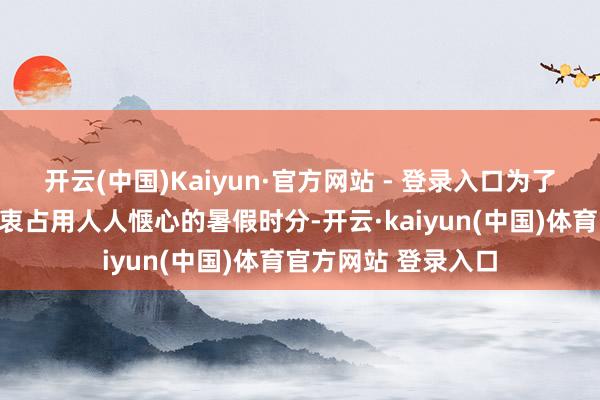 开云(中国)Kaiyun·官方网站 - 登录入口为了不让临行前的烦隐衷占用人人惬心的暑假时分-开云·kaiyun(中国)体育官方网站 登录入口