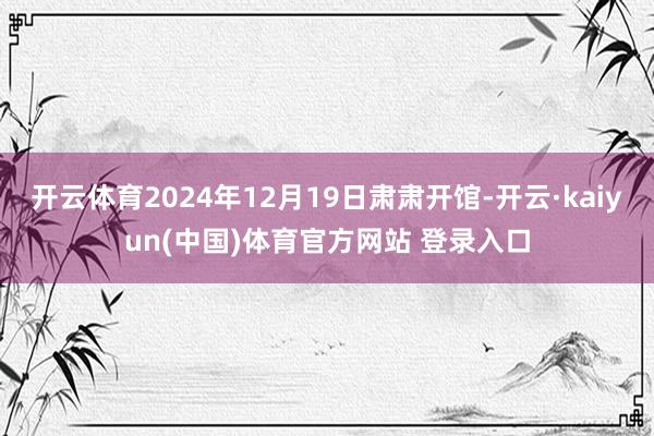 开云体育2024年12月19日肃肃开馆-开云·kaiyun(中国)体育官方网站 登录入口