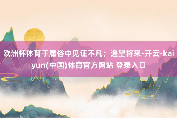 欧洲杯体育于庸俗中见证不凡；遥望将来-开云·kaiyun(中国)体育官方网站 登录入口