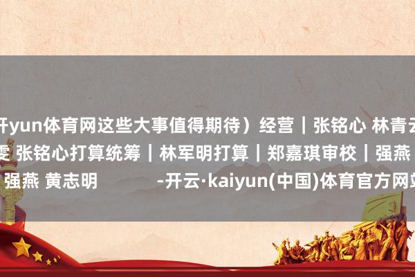 开yun体育网这些大事值得期待）经营｜张铭心 林青云 黄兰雯案牍｜黄兰雯 张铭心打算统筹｜林军明打算｜郑嘉琪审校｜强燕 黄志明            -开云·kaiyun(中国)体育官方网站 登录入口