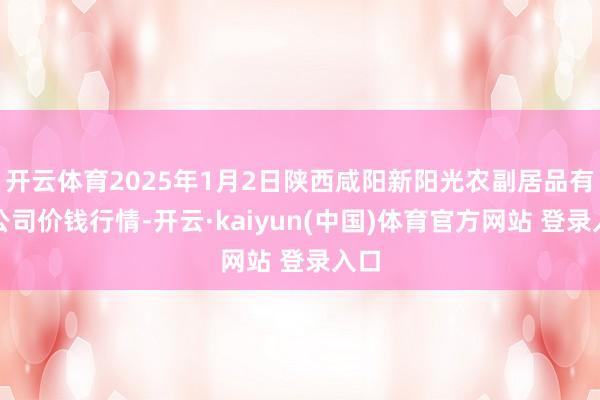开云体育2025年1月2日陕西咸阳新阳光农副居品有限公司价钱行情-开云·kaiyun(中国)体育官方网站 登录入口