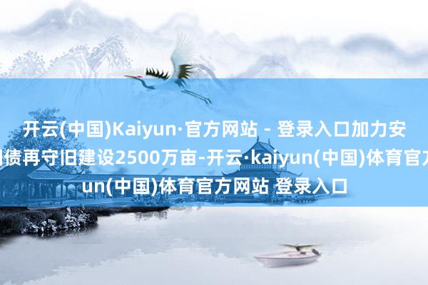 开云(中国)Kaiyun·官方网站 - 登录入口加力安排超长久荒谬国债再守旧建设2500万亩-开云·kaiyun(中国)体育官方网站 登录入口