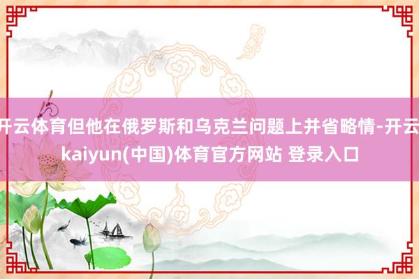 开云体育但他在俄罗斯和乌克兰问题上并省略情-开云·kaiyun(中国)体育官方网站 登录入口