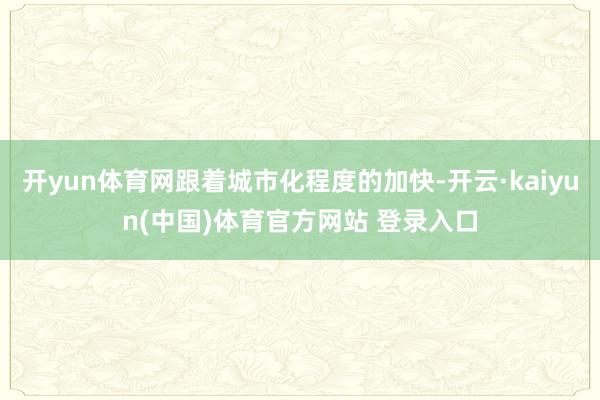 开yun体育网跟着城市化程度的加快-开云·kaiyun(中国)体育官方网站 登录入口