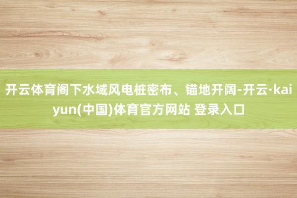 开云体育阁下水域风电桩密布、锚地开阔-开云·kaiyun(中国)体育官方网站 登录入口