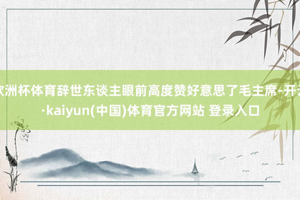 欧洲杯体育辞世东谈主眼前高度赞好意思了毛主席-开云·kaiyun(中国)体育官方网站 登录入口