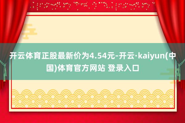 开云体育正股最新价为4.54元-开云·kaiyun(中国)体育官方网站 登录入口