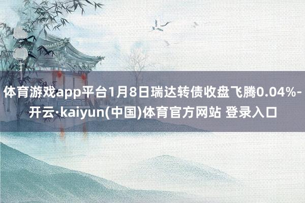 体育游戏app平台1月8日瑞达转债收盘飞腾0.04%-开云·kaiyun(中国)体育官方网站 登录入口