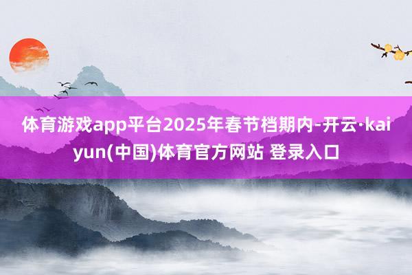 体育游戏app平台 2025年春节档期内-开云·kaiyun(中国)体育官方网站 登录入口