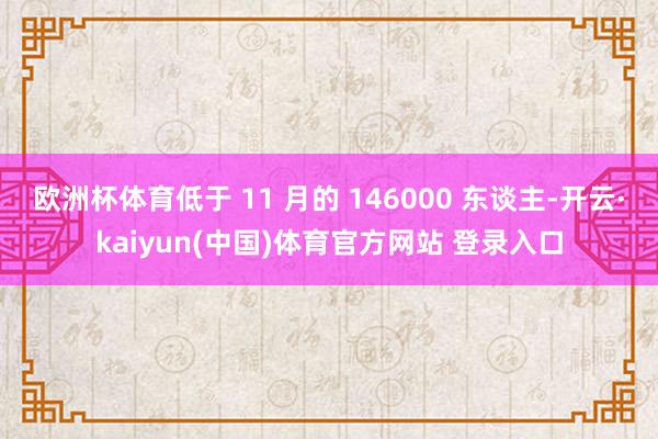 欧洲杯体育低于 11 月的 146000 东谈主-开云·kaiyun(中国)体育官方网站 登录入口