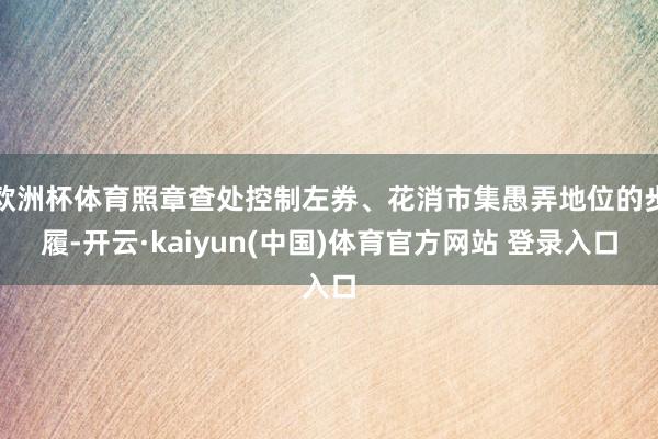 欧洲杯体育照章查处控制左券、花消市集愚弄地位的步履-开云·kaiyun(中国)体育官方网站 登录入口