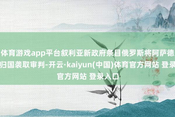 体育游戏app平台叙利亚新政府条目俄罗斯将阿萨德引渡归国袭取审判-开云·kaiyun(中国)体育官方网站 登录入口