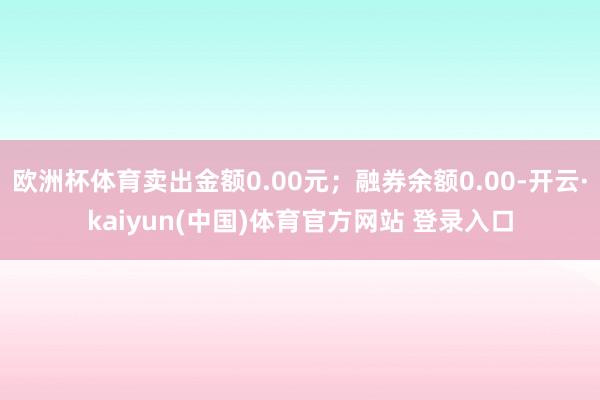 欧洲杯体育卖出金额0.00元;融券余额0.00-开云·kaiyun(中国)体育官方网站 登录入口