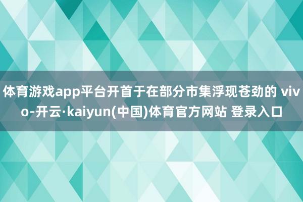 体育游戏app平台开首于在部分市集浮现苍劲的 vivo-开云·kaiyun(中国)体育官方网站 登录入口