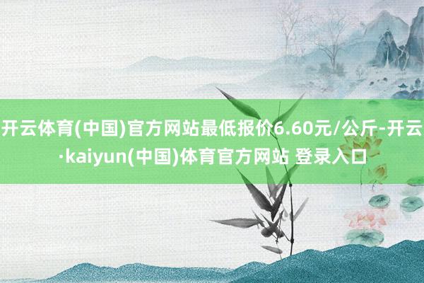 开云体育(中国)官方网站最低报价6.60元/公斤-开云·kaiyun(中国)体育官方网站 登录入口