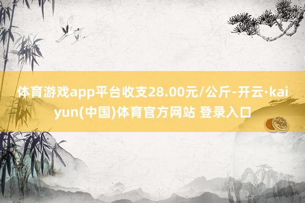 体育游戏app平台收支28.00元/公斤-开云·kaiyun(中国)体育官方网站 登录入口