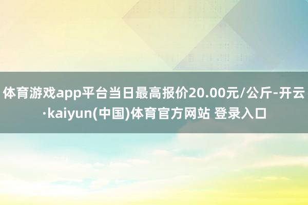体育游戏app平台当日最高报价20.00元/公斤-开云·kaiyun(中国)体育官方网站 登录入口