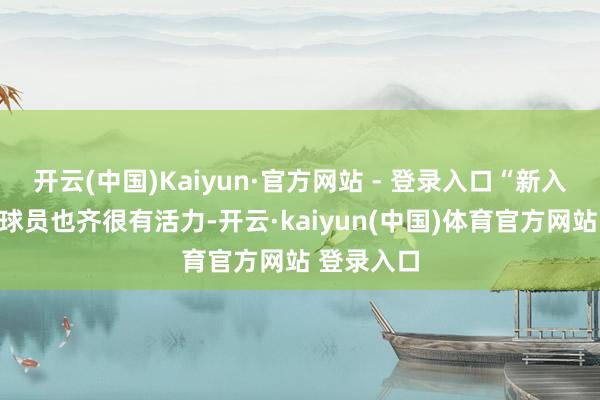 开云(中国)Kaiyun·官方网站 - 登录入口“新入队的年青球员也齐很有活力-开云·kaiyun(中国)体育官方网站 登录入口