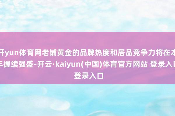 开yun体育网老铺黄金的品牌热度和居品竞争力将在本年握续强盛-开云·kaiyun(中国)体育官方网站 登录入口