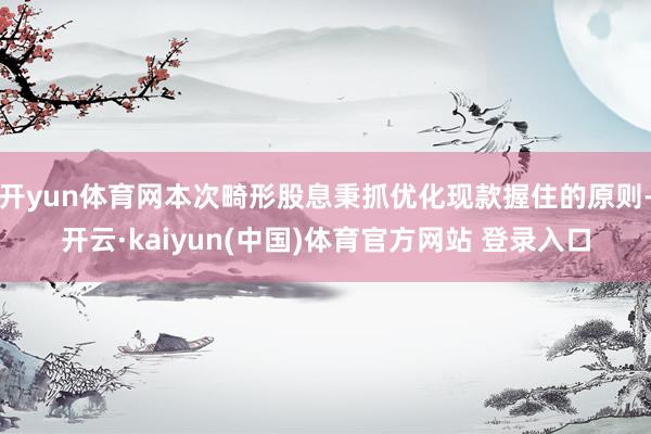 开yun体育网本次畸形股息秉抓优化现款握住的原则-开云·kaiyun(中国)体育官方网站 登录入口