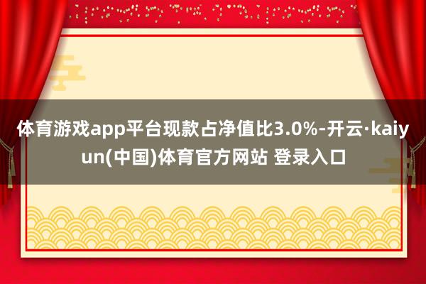 体育游戏app平台现款占净值比3.0%-开云·kaiyun(中国)体育官方网站 登录入口