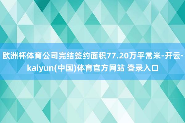 欧洲杯体育公司完结签约面积77.20万平常米-开云·kaiyun(中国)体育官方网站 登录入口