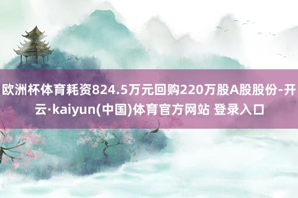 欧洲杯体育耗资824.5万元回购220万股A股股份-开云·kaiyun(中国)体育官方网站 登录入口