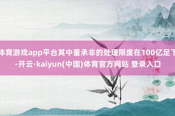 体育游戏app平台其中董承非的处理限度在100亿足下-开云·kaiyun(中国)体育官方网站 登录入口