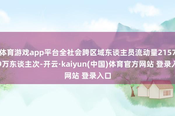 体育游戏app平台全社会跨区域东谈主员流动量21576.9万东谈主次-开云·kaiyun(中国)体育官方网站 登录入口