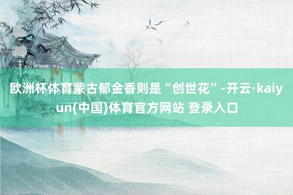 欧洲杯体育蒙古郁金香则是“创世花”-开云·kaiyun(中国)体育官方网站 登录入口
