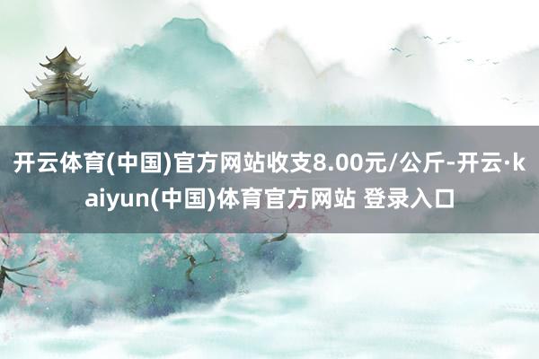 开云体育(中国)官方网站收支8.00元/公斤-开云·kaiyun(中国)体育官方网站 登录入口
