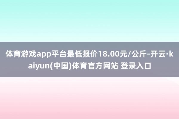 体育游戏app平台最低报价18.00元/公斤-开云·kaiyun(中国)体育官方网站 登录入口