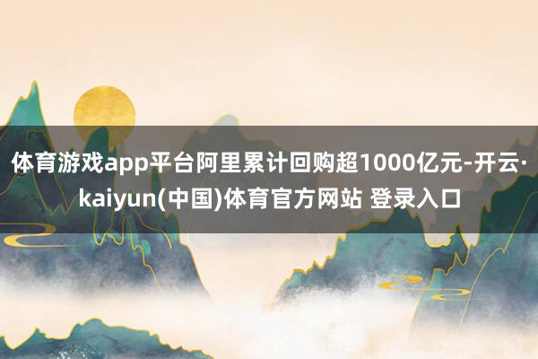 体育游戏app平台阿里累计回购超1000亿元-开云·kaiyun(中国)体育官方网站 登录入口