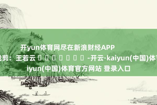 开yun体育网尽在新浪财经APP 职守裁剪:王若云 -开云·kaiyun(中国)体育官方网站 登录入口