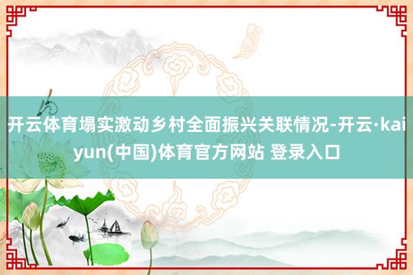 开云体育塌实激动乡村全面振兴关联情况-开云·kaiyun(中国)体育官方网站 登录入口