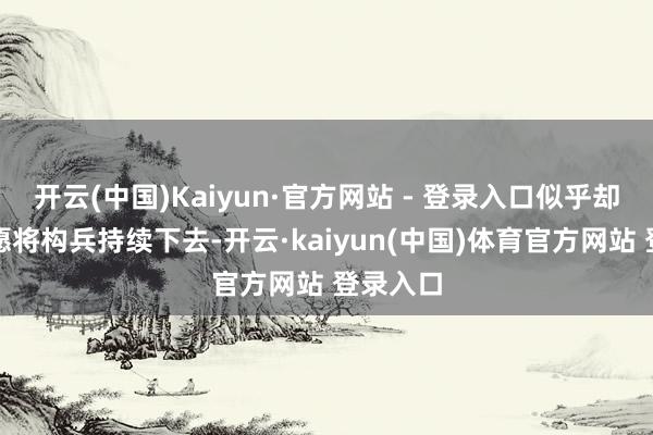 开云(中国)Kaiyun·官方网站 - 登录入口似乎却愈加但愿将构兵持续下去-开云·kaiyun(中国)体育官方网站 登录入口