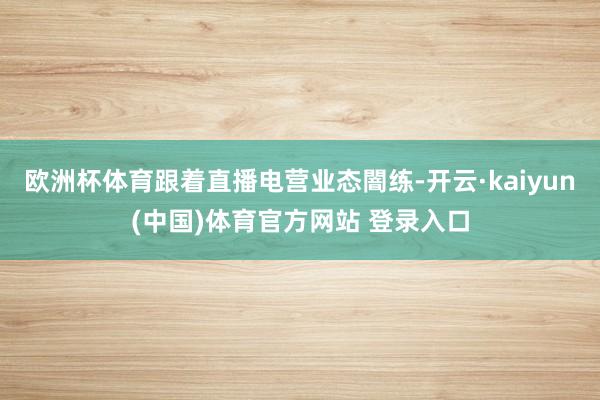 欧洲杯体育跟着直播电营业态闇练-开云·kaiyun(中国)体育官方网站 登录入口