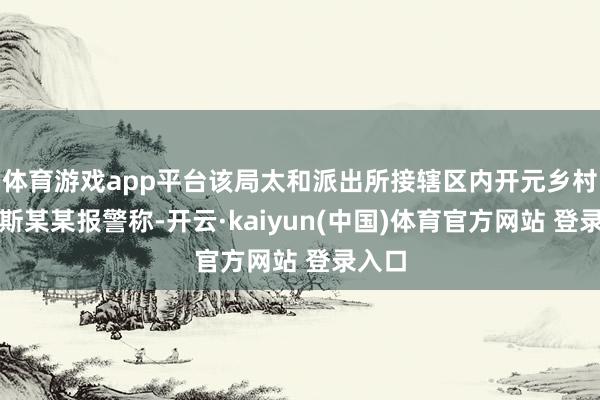 体育游戏app平台该局太和派出所接辖区内开元乡村民加斯某某报警称-开云·kaiyun(中国)体育官方网站 登录入口