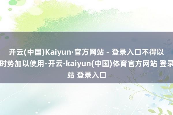 开云(中国)Kaiyun·官方网站 - 登录入口不得以任何时势加以使用-开云·kaiyun(中国)体育官方网站 登录入口
