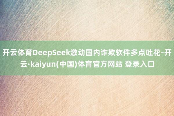 开云体育DeepSeek激动国内诈欺软件多点吐花-开云·kaiyun(中国)体育官方网站 登录入口