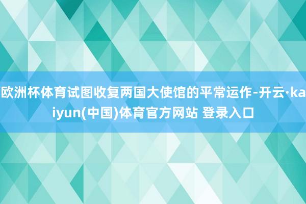 欧洲杯体育试图收复两国大使馆的平常运作-开云·kaiyun(中国)体育官方网站 登录入口