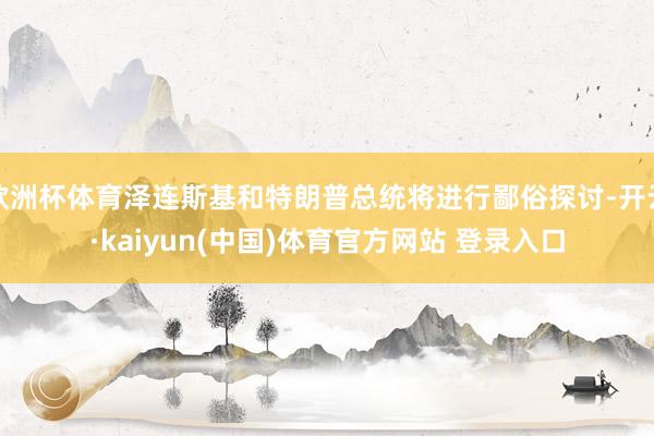 欧洲杯体育泽连斯基和特朗普总统将进行鄙俗探讨-开云·kaiyun(中国)体育官方网站 登录入口
