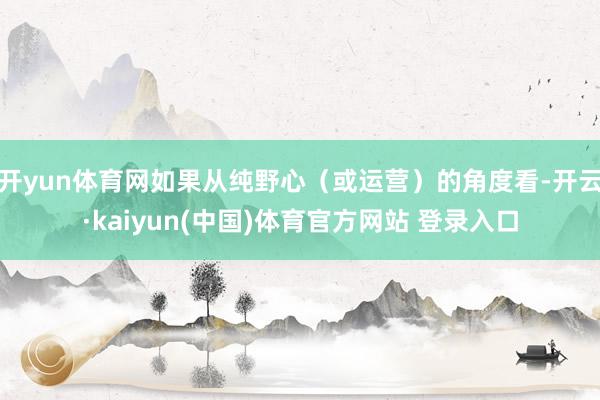 开yun体育网如果从纯野心（或运营）的角度看-开云·kaiyun(中国)体育官方网站 登录入口