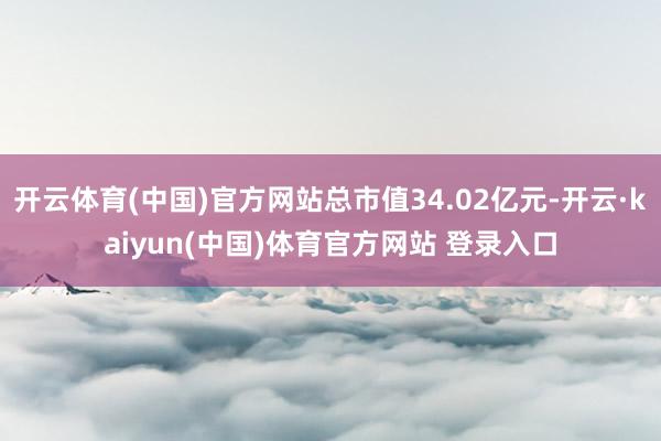 开云体育(中国)官方网站总市值34.02亿元-开云·kaiyun(中国)体育官方网站 登录入口