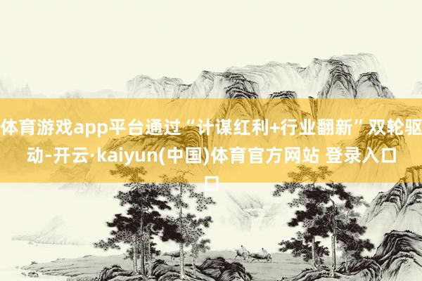 体育游戏app平台通过“计谋红利+行业翻新”双轮驱动-开云·kaiyun(中国)体育官方网站 登录入口