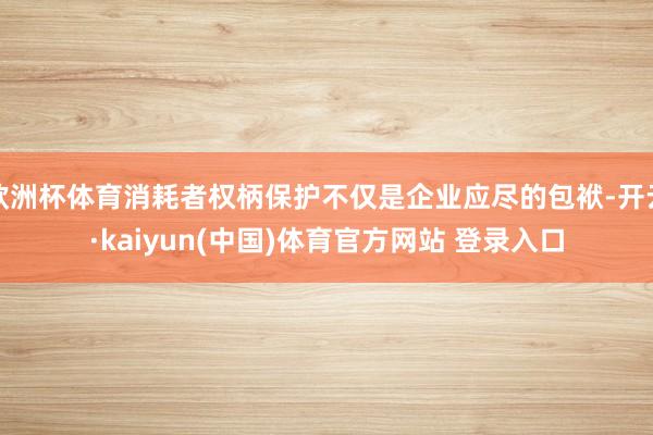 欧洲杯体育消耗者权柄保护不仅是企业应尽的包袱-开云·kaiyun(中国)体育官方网站 登录入口